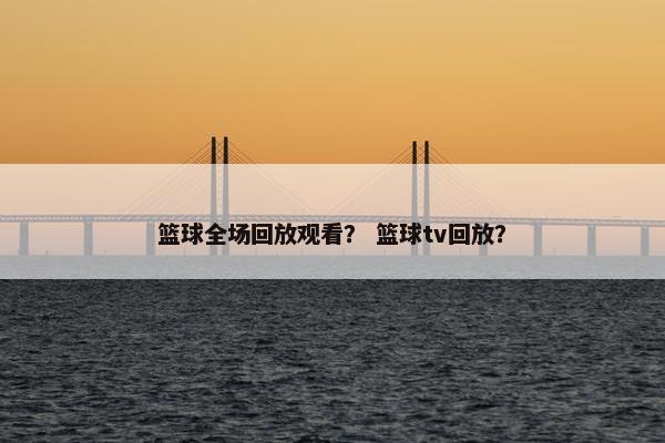篮球全场回放观看？ 篮球tv回放？