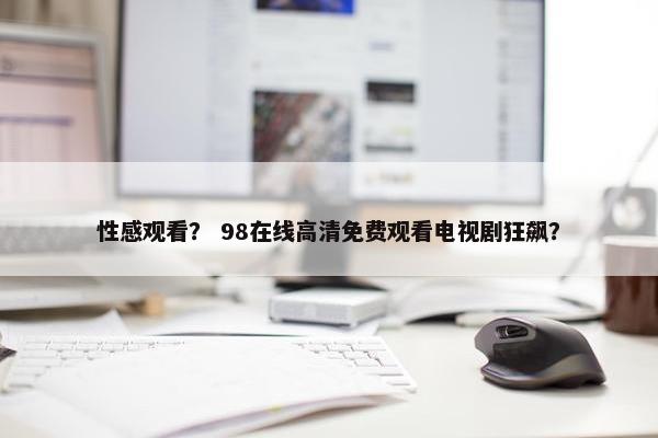 性感观看？ 98在线高清免费观看电视剧狂飙？