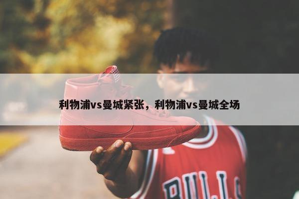 利物浦vs曼城紧张，利物浦vs曼城全场