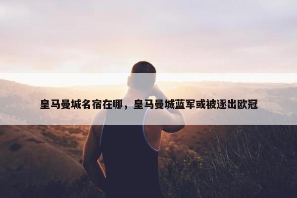 皇马曼城名宿在哪，皇马曼城蓝军或被逐出欧冠