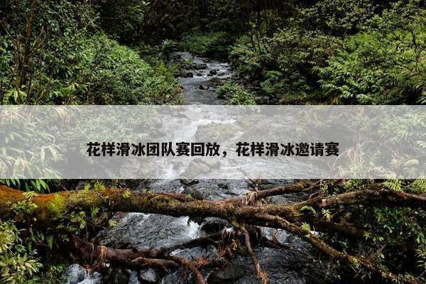 花样滑冰团队赛回放，花样滑冰邀请赛