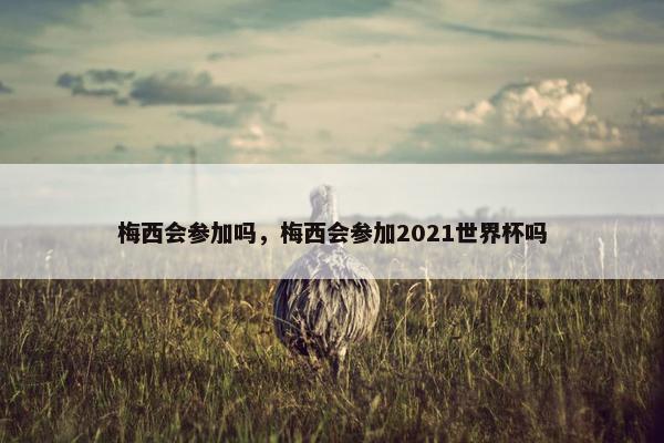 梅西会参加吗，梅西会参加2021世界杯吗