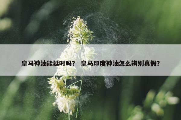 皇马神油能延时吗？ 皇马印度神油怎么辨别真假？