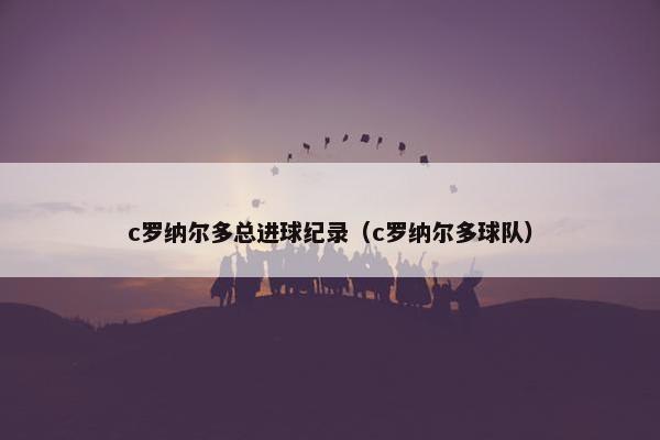 c罗纳尔多总进球纪录（c罗纳尔多球队）