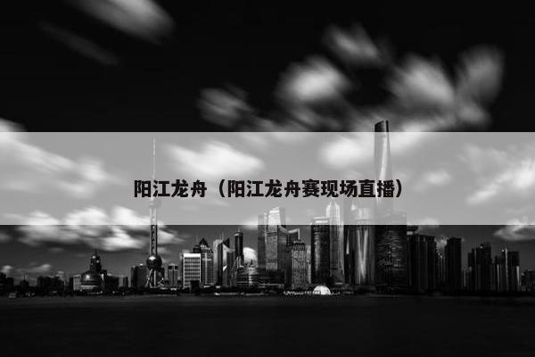 阳江龙舟（阳江龙舟赛现场直播）