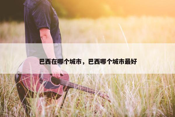 巴西在哪个城市，巴西哪个城市最好
