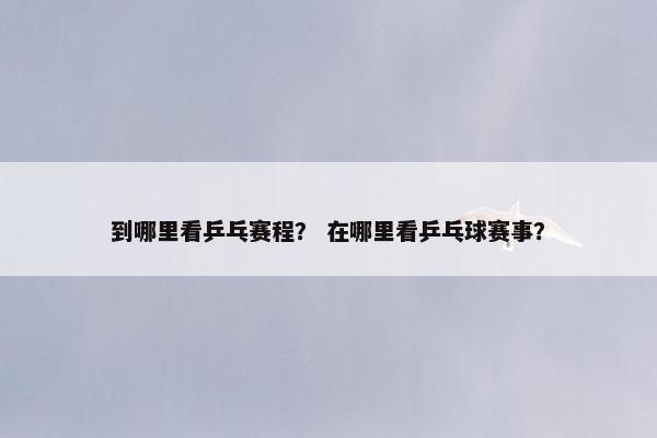 到哪里看乒乓赛程？ 在哪里看乒乓球赛事？