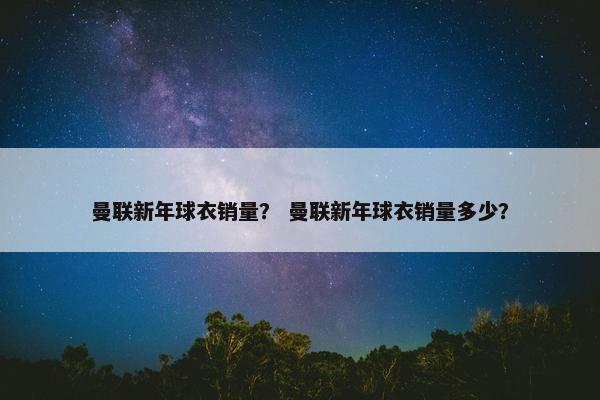 曼联新年球衣销量？ 曼联新年球衣销量多少？