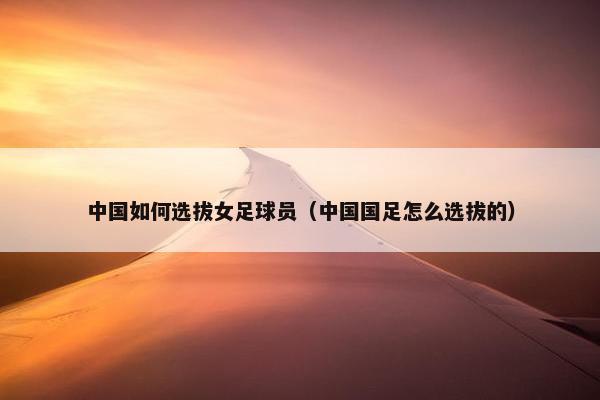 中国如何选拔女足球员（中国国足怎么选拔的）