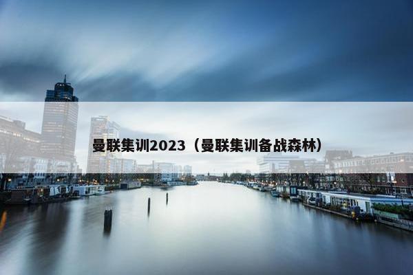曼联集训2023（曼联集训备战森林）