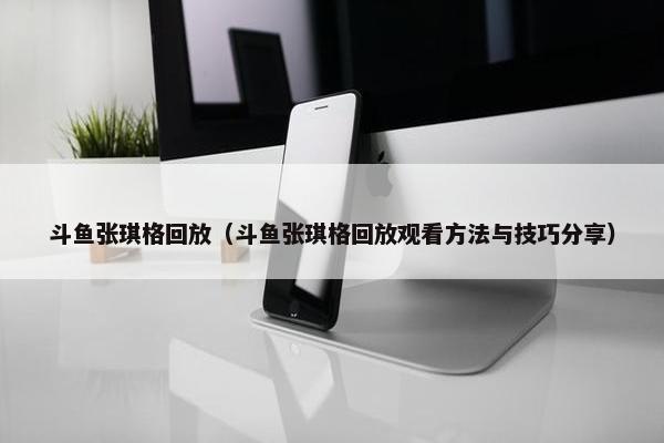 斗鱼张琪格回放（斗鱼张琪格回放观看方法与技巧分享）