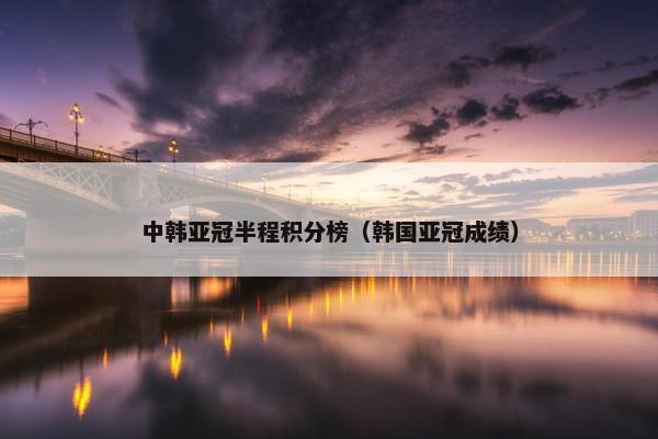 中韩亚冠半程积分榜（韩国亚冠成绩）