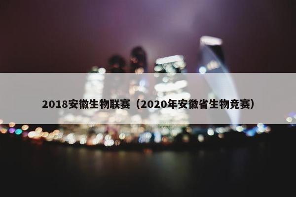 2018安徽生物联赛（2020年安徽省生物竞赛）