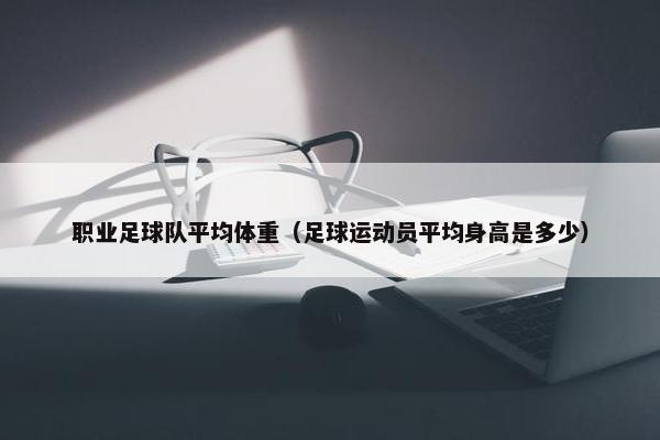 职业足球队平均体重（足球运动员平均身高是多少）