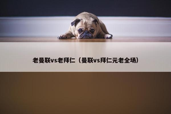 老曼联vs老拜仁（曼联vs拜仁元老全场）