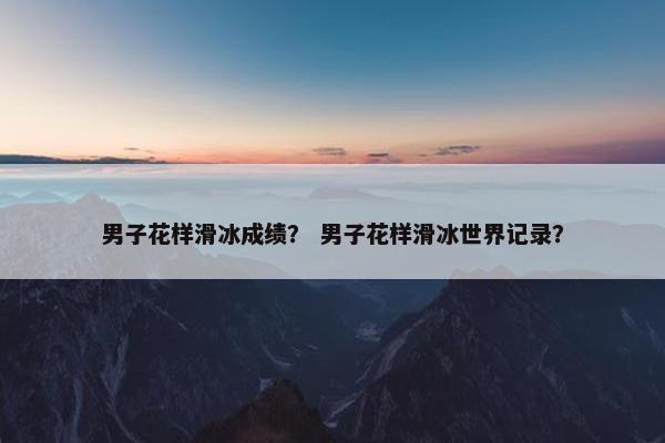 男子花样滑冰成绩？ 男子花样滑冰世界记录？