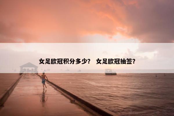 女足欧冠积分多少？ 女足欧冠抽签？