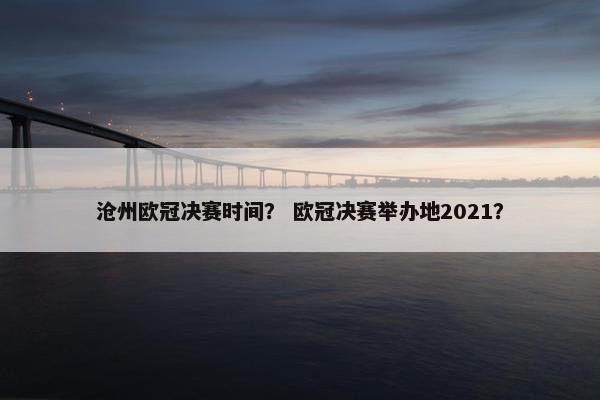 沧州欧冠决赛时间？ 欧冠决赛举办地2021？