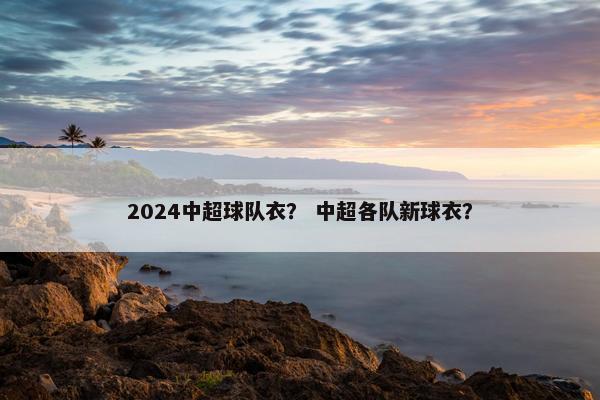 2024中超球队衣？ 中超各队新球衣？