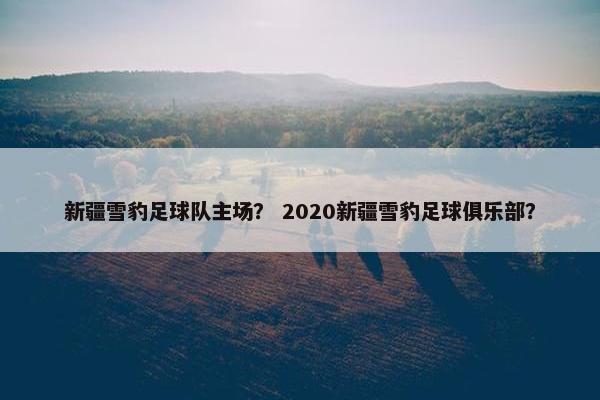 新疆雪豹足球队主场？ 2020新疆雪豹足球俱乐部？