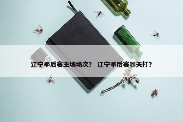 辽宁季后赛主场场次？ 辽宁季后赛哪天打？