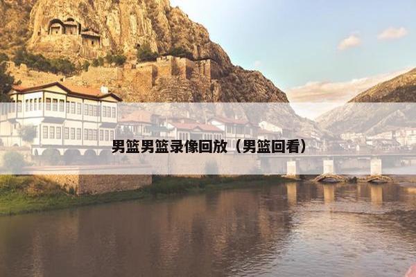 男篮男篮录像回放（男篮回看）