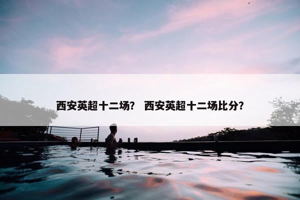 西安英超十二场？ 西安英超十二场比分？
