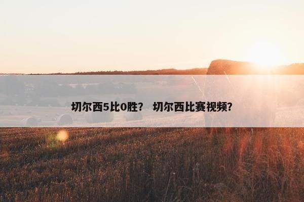 切尔西5比0胜? 切尔西比赛视频? 切尔西5比0胜? 切尔西比赛视频?
