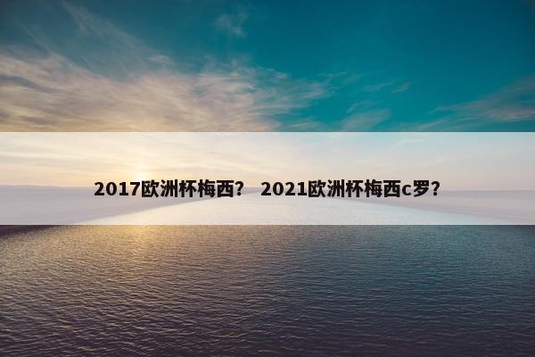 2017欧洲杯梅西？ 2021欧洲杯梅西c罗？