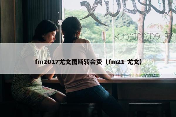 fm2017尤文图斯转会费（fm21 尤文）