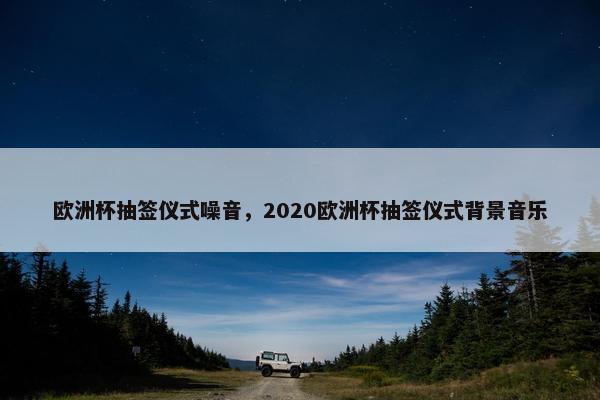 欧洲杯抽签仪式噪音,2020欧洲杯抽签仪式背景音乐 欧洲杯抽签仪式噪音,2020欧洲杯抽签仪式背景音乐