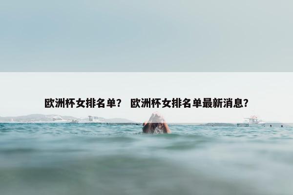 欧洲杯女排名单？ 欧洲杯女排名单最新消息？