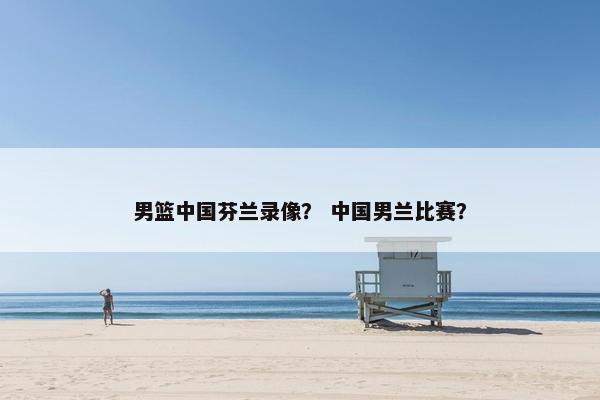 男篮中国芬兰录像？ 中国男兰比赛？