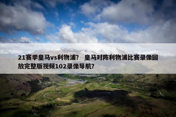 21赛季皇马vs利物浦？ 皇马对阵利物浦比赛录像回放完整版视频102录像导航？