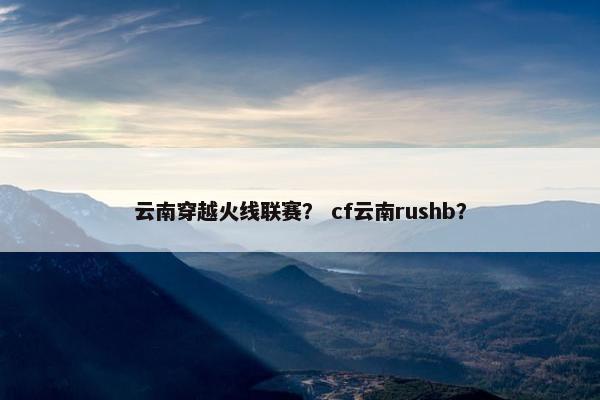 云南穿越火线联赛？ cf云南rushb？