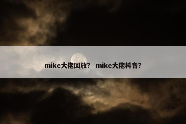 mike大佬回放？ mike大佬抖音？