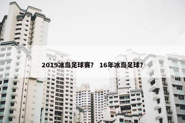 2019冰岛足球赛？ 16年冰岛足球？