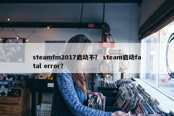 steamfm2017启动不？ steam启动fatal error？