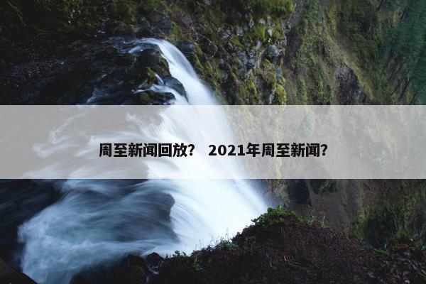 周至新闻回放？ 2021年周至新闻？