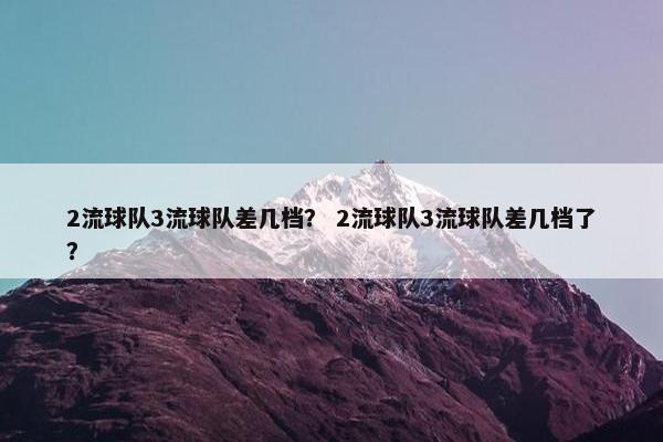 2流球队3流球队差几档? 2流球队3流球队差几档了? 2流球队3流球队差几档? 2流球队3流球队差几档了?